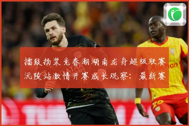 擂鼓扬桨竞春潮湖南龙舟超级联赛沅陵站激情开赛成长观察：最新赛事动态与深度分析