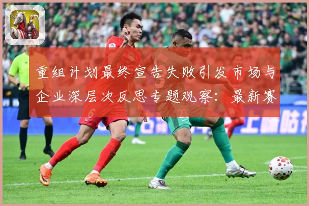 重组计划最终宣告失败引发市场与企业深层次反思专题观察：最新赛事动态与深度分析