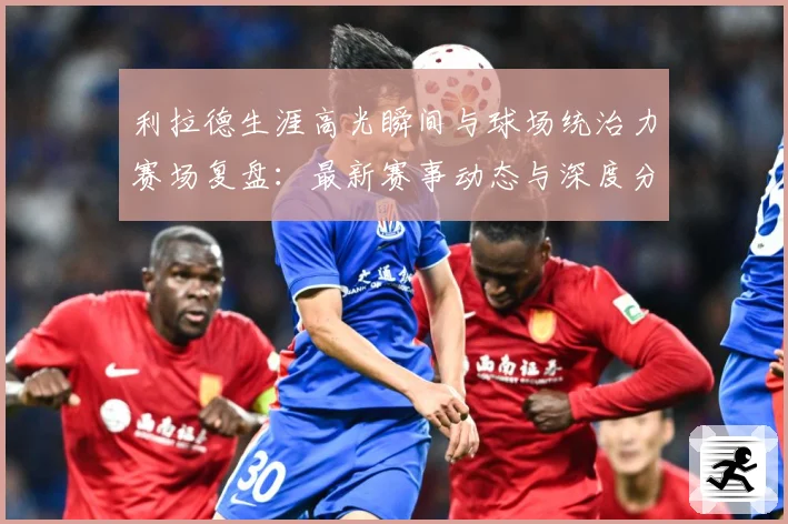 利拉德生涯高光瞬间与球场统治力赛场复盘：最新赛事动态与深度分析