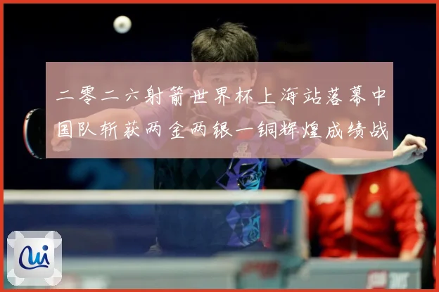 二零二六射箭世界杯上海站落幕中国队斩获两金两银一铜辉煌成绩战术观察：最新赛事动态与深度分析