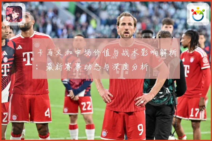 卡马文加中场价值与战术影响解析：最新赛事动态与深度分析