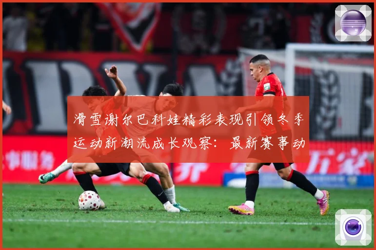 滑雪谢尔巴科娃精彩表现引领冬季运动新潮流成长观察：最新赛事动态与深度分析