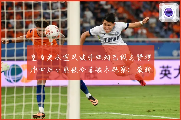皇马更衣室风波升级姆巴佩点赞穆帅回归小熊被冷落战术观察：最新赛事动态与深度分析