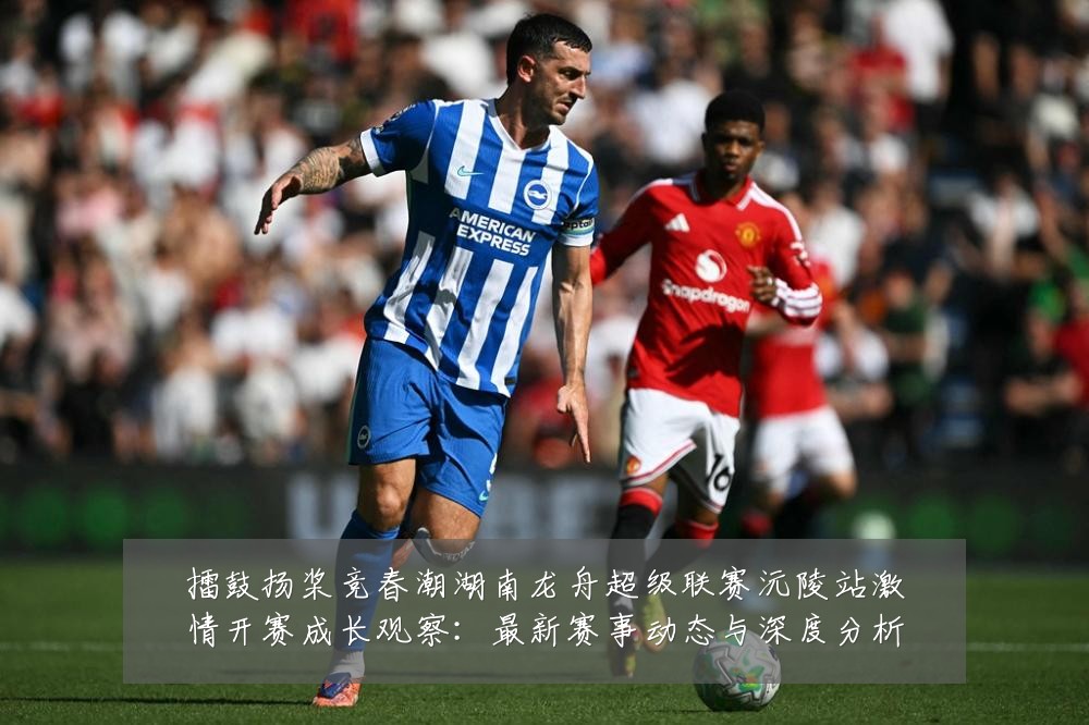 擂鼓扬桨竞春潮湖南龙舟超级联赛沅陵站激情开赛成长观察:最新赛事动态与深度分析