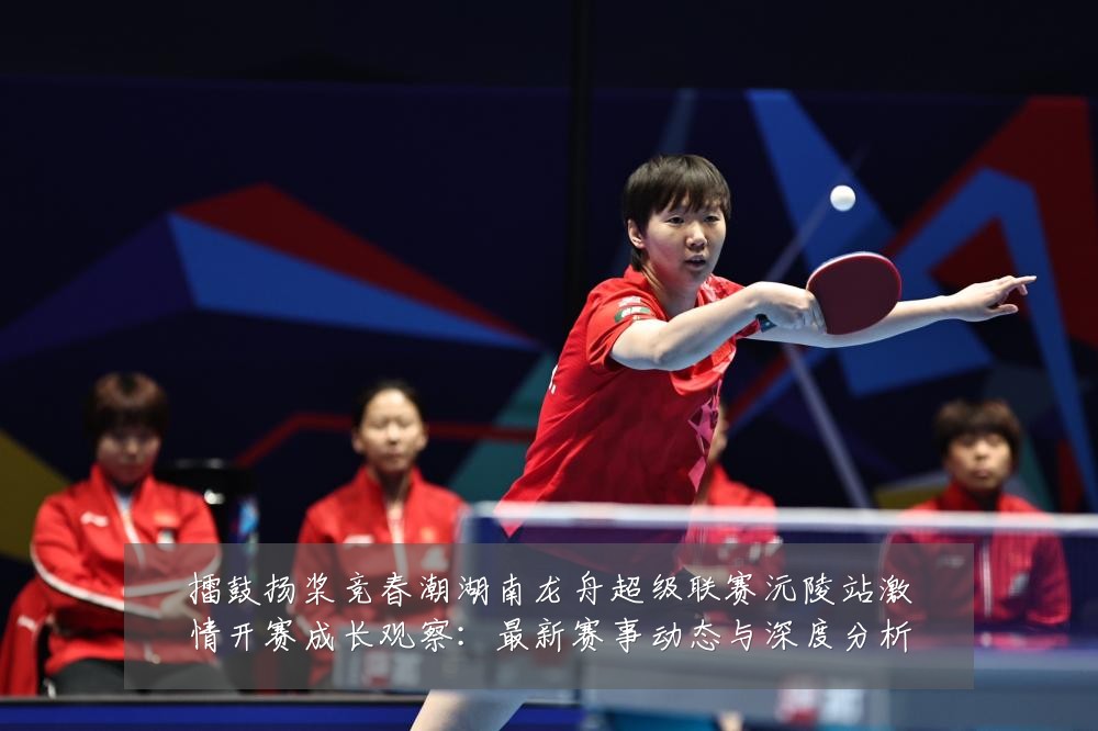 擂鼓扬桨竞春潮湖南龙舟超级联赛沅陵站激情开赛成长观察:最新赛事动态与深度分析