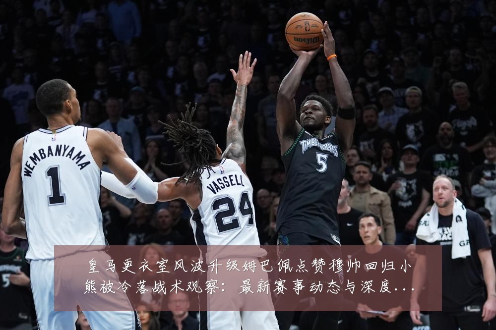 皇马更衣室风波升级姆巴佩点赞穆帅回归小熊被冷落战术观察：最新赛事动态与深度分析